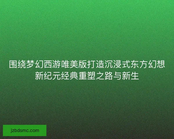 围绕梦幻西游唯美版打造沉浸式东方幻想新纪元经典重塑之路与新生