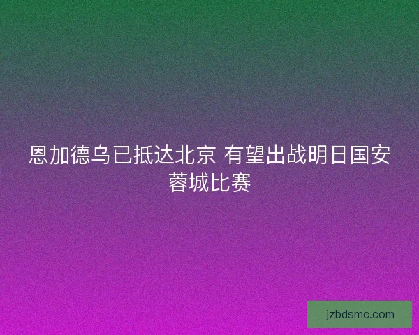 恩加德乌已抵达北京 有望出战明日国安蓉城比赛