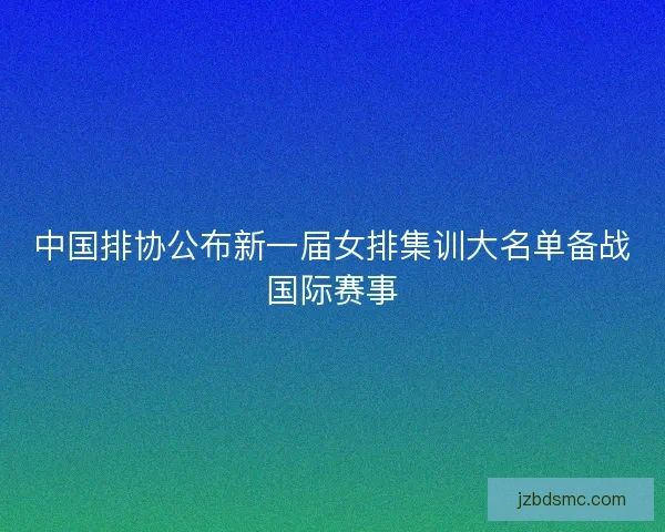 中国排协公布新一届女排集训大名单备战国际赛事