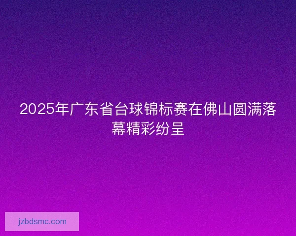 2025年广东省台球锦标赛在佛山圆满落幕精彩纷呈