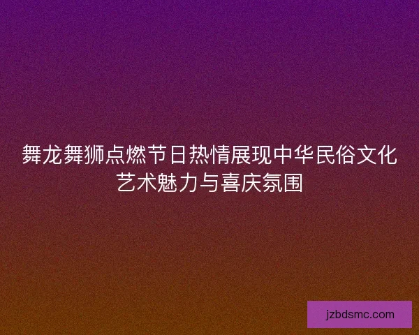 舞龙舞狮点燃节日热情展现中华民俗文化艺术魅力与喜庆氛围