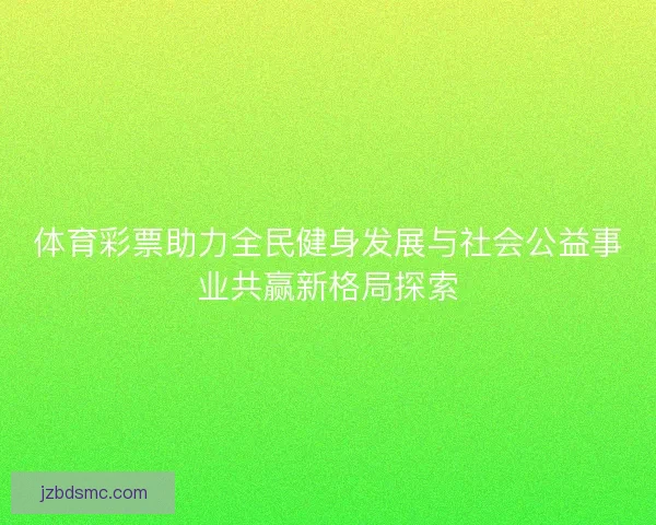体育彩票助力全民健身发展与社会公益事业共赢新格局探索